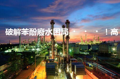 破解苯酚廢水困局！高效處理技術(shù)探秘？